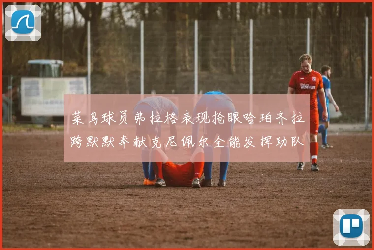 菜鸟球员弗拉格表现抢眼哈珀齐拉跨默默奉献克尼佩尔全能发挥助队取胜
