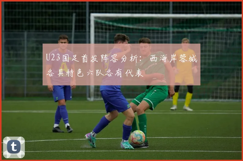 U23国足首发阵容分析：西海岸蓉城各具特色六队各有代表