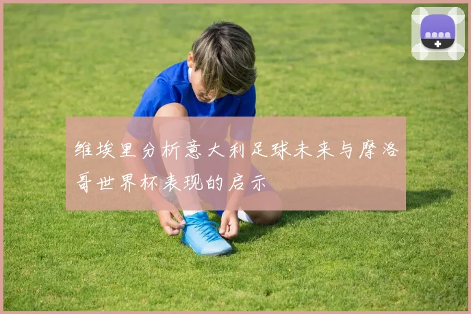 维埃里分析意大利足球未来与摩洛哥世界杯表现的启示