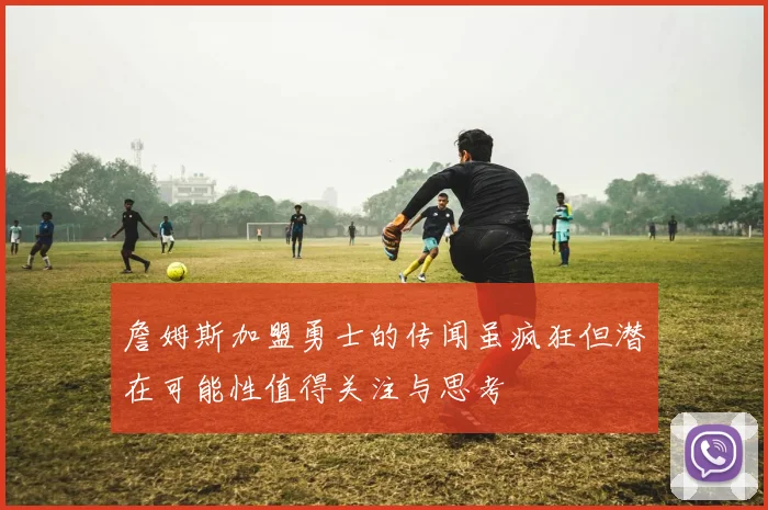 詹姆斯加盟勇士的传闻虽疯狂但潜在可能性值得关注与思考