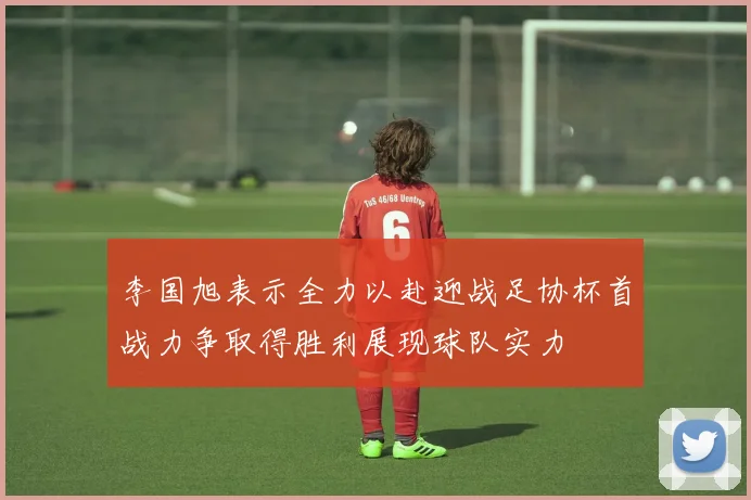李国旭表示全力以赴迎战足协杯首战力争取得胜利展现球队实力