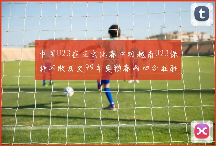中国U23在正式比赛中对越南U23保持不败历史99年奥预赛两回合狂胜7-0