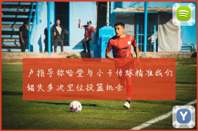 卢指导称哈登与小卡传球精准我们错失多次空位投篮机会