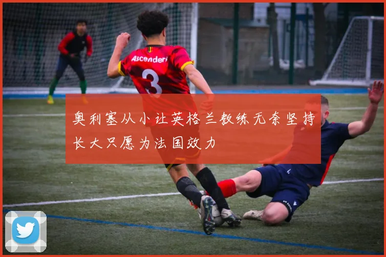 奥利塞从小让英格兰教练无奈坚持长大只愿为法国效力