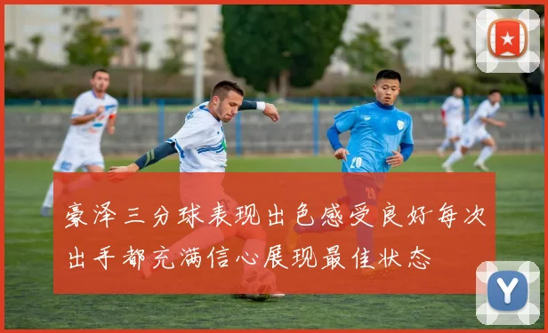 豪泽三分球表现出色感受良好每次出手都充满信心展现最佳状态