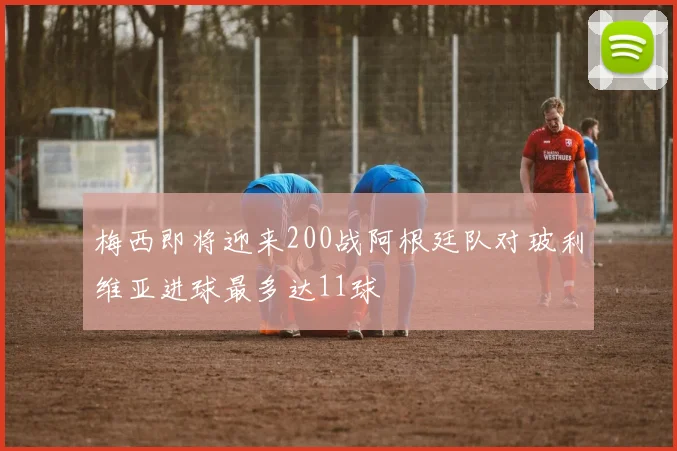 梅西即将迎来200战阿根廷队对玻利维亚进球最多达11球