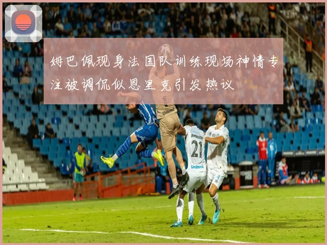 姆巴佩现身法国队训练现场神情专注被调侃似恩里克引发热议