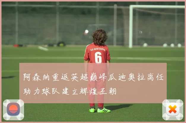 阿森纳重返英超巅峰瓜迪奥拉离任助力球队建立辉煌王朝