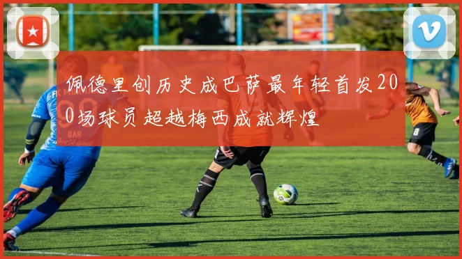 佩德里创历史成巴萨最年轻首发200场球员超越梅西成就辉煌
