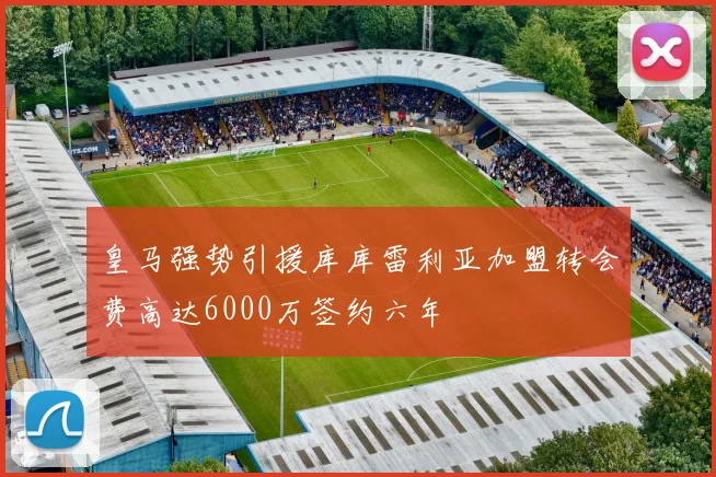 皇马强势引援库库雷利亚加盟转会费高达6000万签约六年