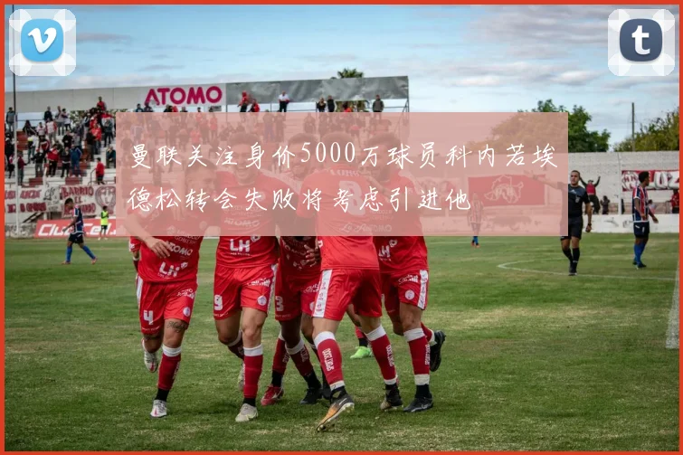 曼联关注身价5000万球员科内若埃德松转会失败将考虑引进他