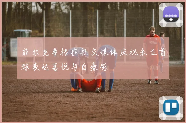 菲尔克鲁格在社交媒体庆祝米兰首球表达喜悦与自豪感
