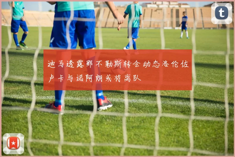 迪马透露那不勒斯转会动态洛伦佐卢卡与诺阿朗或将离队