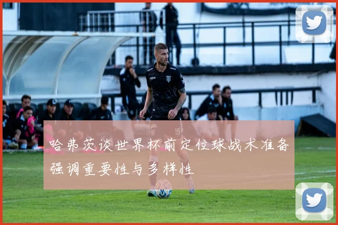 哈弗茨谈世界杯前定位球战术准备强调重要性与多样性