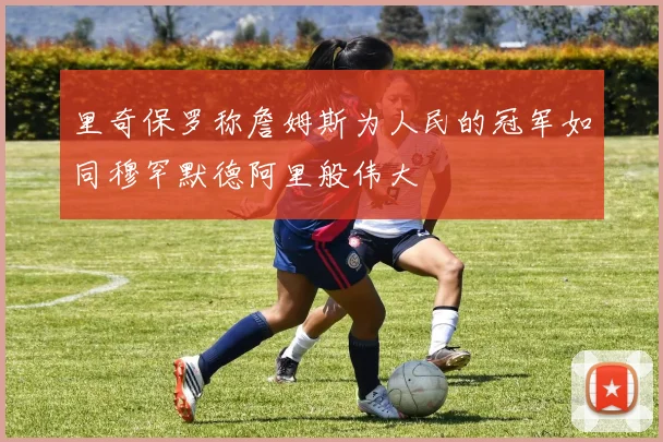 里奇保罗称詹姆斯为人民的冠军如同穆罕默德阿里般伟大