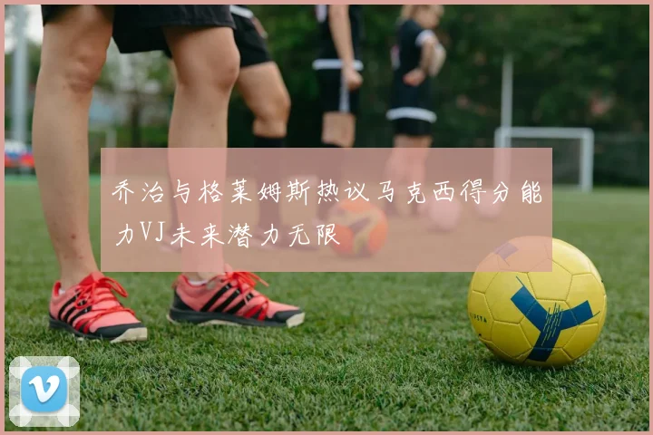 乔治与格莱姆斯热议马克西得分能力VJ未来潜力无限