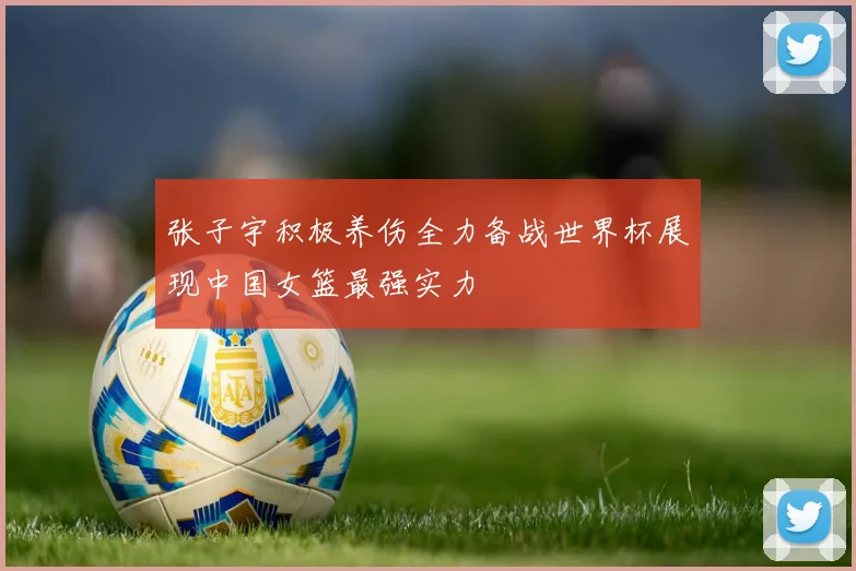 张子宇积极养伤全力备战世界杯展现中国女篮最强实力